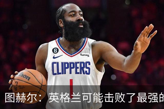 图赫尔：英格兰可能击败了最强的法国，和西班牙的差距正在缩小